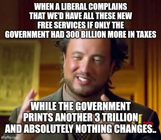 Can I borrow $20 for the entry fee? I only have a $50! | WHEN A LIBERAL COMPLAINS THAT WE'D HAVE ALL THESE NEW FREE SERVICES IF ONLY THE GOVERNMENT HAD 300 BILLION MORE IN TAXES; WHILE THE GOVERNMENT PRINTS ANOTHER 3 TRILLION AND ABSOLUTELY NOTHING CHANGES.. | image tagged in memes,ancient aliens | made w/ Imgflip meme maker