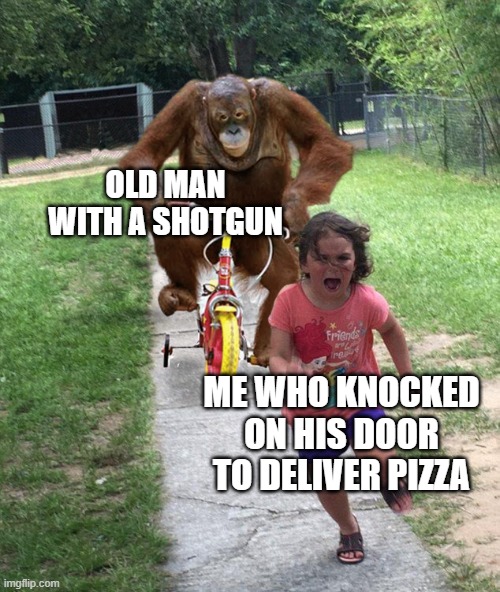 Orangutan chasing girl on a tricycle | OLD MAN WITH A SHOTGUN; ME WHO KNOCKED ON HIS DOOR TO DELIVER PIZZA | image tagged in orangutan chasing girl on a tricycle | made w/ Imgflip meme maker