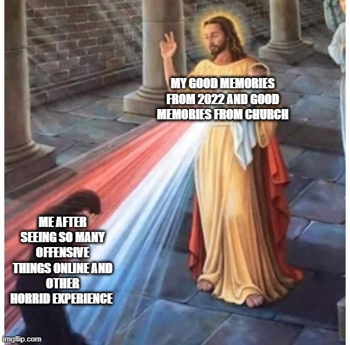 I Need Jesus RN | MY GOOD MEMORIES FROM 2022 AND GOOD MEMORIES FROM CHURCH; ME AFTER SEEING SO MANY OFFENSIVE THINGS ONLINE AND
OTHER HORRID EXPERIENCE | image tagged in jesus blessing from the heart | made w/ Imgflip meme maker
