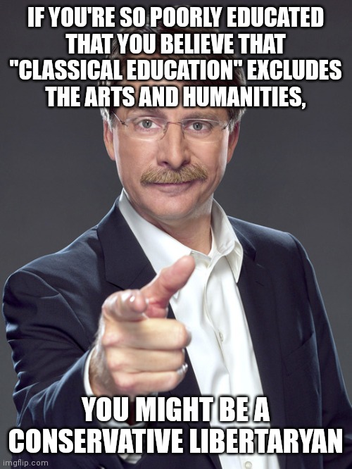 Anyone who has learned anything from history knows that humanity without the humanities isn't very humane. | IF YOU'RE SO POORLY EDUCATED
THAT YOU BELIEVE THAT
"CLASSICAL EDUCATION" EXCLUDES
THE ARTS AND HUMANITIES, YOU MIGHT BE A
CONSERVATIVE LIBERTARYAN | image tagged in jeff foxworthy,humanity,art,education,neckbeard libertarian,classical | made w/ Imgflip meme maker