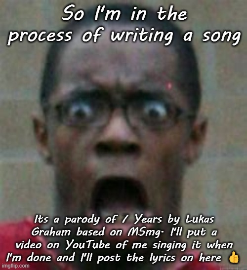 surprised | So I'm in the process of writing a song; Its a parody of 7 Years by Lukas Graham based on MSmg. I'll put a video on YouTube of me singing it when I'm done and I'll post the lyrics on here 👍 | image tagged in surprised | made w/ Imgflip meme maker