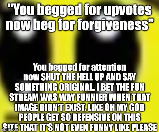:| | "You begged for upvotes now beg for forgiveness"; You begged for attention now SHUT THE HELL UP AND SAY SOMETHING ORIGINAL. I BET THE FUN STREAM WAS WAY FUNNIER WHEN THAT IMAGE DIDN'T EXIST. LIKE OH MY GOD PEOPLE GET SO DEFENSIVE ON THIS SITE THAT IT'S NOT EVEN FUNNY LIKE PLEASE | made w/ Imgflip meme maker