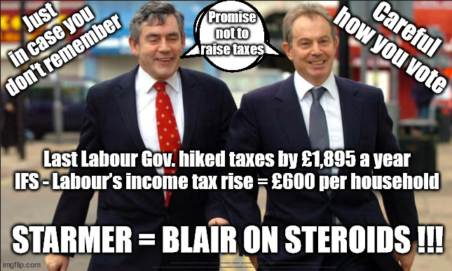 Starmer = Blair on Steroids !!! | Promise not to raise taxes; Just
in case you
don't remember; Careful how you vote; Last Labour Gov. hiked taxes by £1,895 a year
IFS - Labour’s income tax rise = £600 per household; STARMER = BLAIR ON STEROIDS !!! #Immigration #Starmerout #Labour #wearecorbyn #KeirStarmer #DianeAbbott #McDonnell #cultofcorbyn #labourisdead #labourracism #socialistsunday #nevervotelabour #socialistanyday #Antisemitism #Savile #SavileGate #Paedo #Worboys #GroomingGangs #Paedophile #IllegalImmigration #Immigrants #Invasion #StarmerResign #Starmeriswrong #SirSoftie #SirSofty #Blair #Steroids #Economy #Blair #Brown #TaxRise | image tagged in blair brown,labourisdead,illegal immigration,starmerout getstarmerout,stop boats rwanda echr,greenpeace just stop oil ulez | made w/ Imgflip meme maker