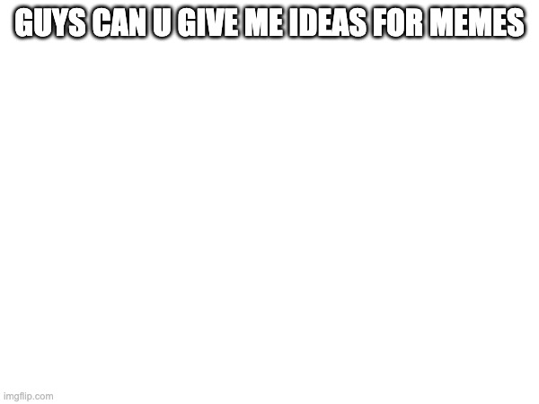 GUYS CAN U GIVE ME IDEAS FOR MEMES | made w/ Imgflip meme maker