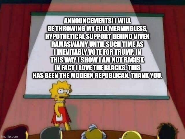 He's got my vote | ANNOUNCEMENTS! I WILL BE THROWING MY FULL MEANINGLESS, HYPOTHETICAL SUPPORT BEHIND VIVEK RAMASWAMY UNTIL SUCH TIME AS I INEVITABLY VOTE FOR TRUMP. IN THIS WAY I SHOW I AM NOT RACIST. IN FACT I LOVE THE BLACKS. THIS HAS BEEN THE MODERN REPUBLICAN. THANK YOU. | image tagged in lisa simpson speech | made w/ Imgflip meme maker