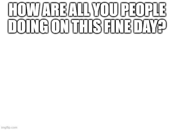 HOW ARE ALL YOU PEOPLE DOING ON THIS FINE DAY? | made w/ Imgflip meme maker