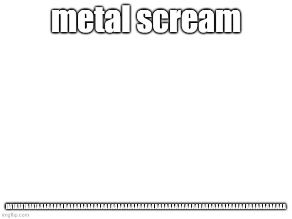 RATATATATATAAAAAAAAAAAAAAAAAAAAAAAAAAAAAAAAAAAAAAAAAAAAAAAAAAAAAAAAAAAAAAAAAAAAAAAAAA; metal scream | made w/ Imgflip meme maker