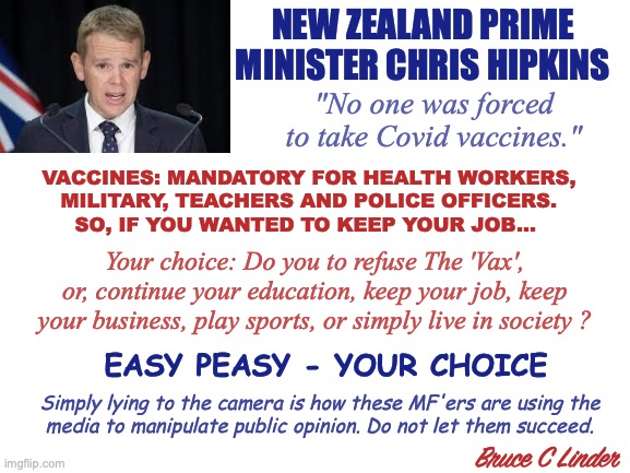 Suicide is Painless | NEW ZEALAND PRIME MINISTER CHRIS HIPKINS; "No one was forced
to take Covid vaccines."; VACCINES: MANDATORY FOR HEALTH WORKERS,
MILITARY, TEACHERS AND POLICE OFFICERS.
SO, IF YOU WANTED TO KEEP YOUR JOB... Your choice: Do you to refuse The 'Vax', or, continue your education, keep your job, keep your business, play sports, or simply live in society ? EASY PEASY - YOUR CHOICE; Simply lying to the camera is how these MF'ers are using the
media to manipulate public opinion. Do not let them succeed. Bruce C Linder | image tagged in vax,new zealand,prime minister,free choice,suicide is painless,don't blame me for my mandates | made w/ Imgflip meme maker