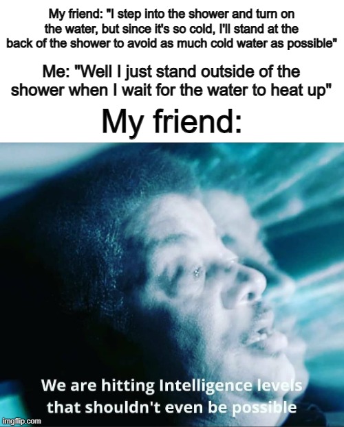 Why has no one made a meme about this yet- | My friend: "I step into the shower and turn on the water, but since it's so cold, I'll stand at the back of the shower to avoid as much cold water as possible"; Me: "Well I just stand outside of the shower when I wait for the water to heat up"; My friend: | image tagged in we are hitting intelligence levels that shouldn't even be possib | made w/ Imgflip meme maker