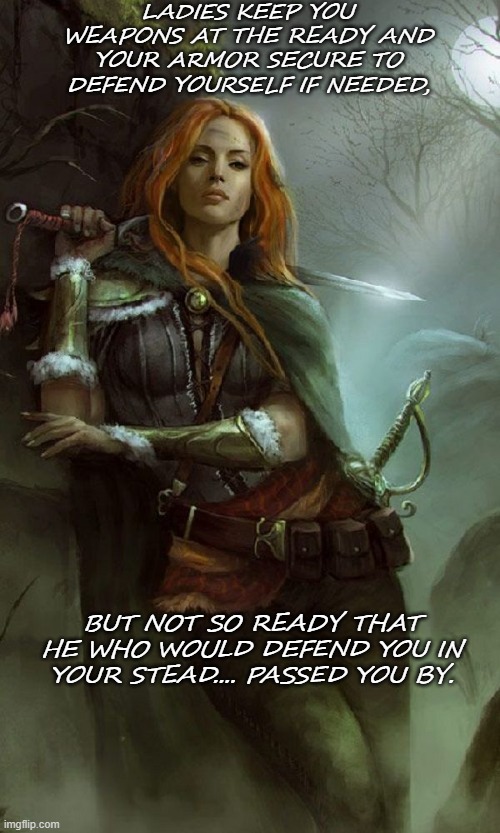 Single woman advice | LADIES KEEP YOU WEAPONS AT THE READY AND YOUR ARMOR SECURE TO DEFEND YOURSELF IF NEEDED, BUT NOT SO READY THAT HE WHO WOULD DEFEND YOU IN YOUR STEAD.... PASSED YOU BY. | image tagged in female warrior | made w/ Imgflip meme maker