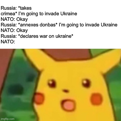 c | Russia: *takes crimea* I’m going to invade Ukraine
NATO: Okay
Russia: *annexes donbas* I’m going to invade Ukraine
NATO: Okay
Russia: *declares war on ukraine*
NATO: | made w/ Imgflip meme maker