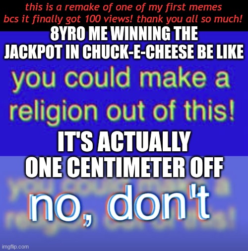 childhood meme (bill wurtz) (remake) | this is a remake of one of my first memes bcs it finally got 100 views! thank you all so much! 8YRO ME WINNING THE JACKPOT IN CHUCK-E-CHEESE BE LIKE; IT'S ACTUALLY ONE CENTIMETER OFF | image tagged in you could make a religion out of this,no don t | made w/ Imgflip meme maker