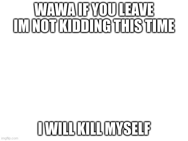 WAWA IF YOU LEAVE IM NOT KIDDING THIS TIME; I WILL KILL MYSELF | made w/ Imgflip meme maker