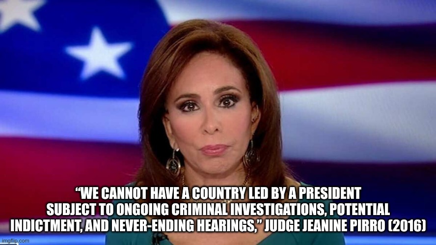 Hypocrite | “WE CANNOT HAVE A COUNTRY LED BY A PRESIDENT SUBJECT TO ONGOING CRIMINAL INVESTIGATIONS, POTENTIAL INDICTMENT, AND NEVER-ENDING HEARINGS,” JUDGE JEANINE PIRRO (2016) | image tagged in hypocrite,gop,fascist,liars,losers,trump | made w/ Imgflip meme maker