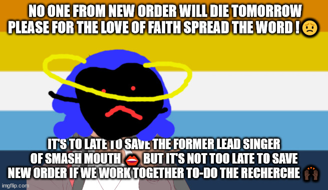#save New order let them live forever | NO ONE FROM NEW ORDER WILL DIE TOMORROW PLEASE FOR THE LOVE OF FAITH SPREAD THE WORD !😟; IT'S TO LATE TO SAVE THE FORMER LEAD SINGER OF SMASH MOUTH 👄 BUT IT'S NOT TOO LATE TO SAVE NEW ORDER IF WE WORK TOGETHER TO-DO THE RECHERCHE 🙌🏿 | image tagged in no one from linkin park will die tomorrow | made w/ Imgflip meme maker