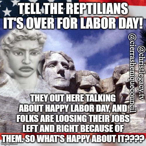 We done had enough | TELL THE REPTILIANS IT'S OVER FOR LABOR DAY! @christlegacy.tv
@cierrasheniquecouncil; THEY OUT HERE TALKING ABOUT HAPPY LABOR DAY, AND FOLKS ARE LOOSING THEIR JOBS LEFT AND RIGHT BECAUSE OF THEM. SO WHAT'S HAPPY ABOUT IT???? | image tagged in funny | made w/ Imgflip meme maker