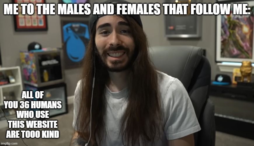 Moist Ciritkal meme | ME TO THE MALES AND FEMALES THAT FOLLOW ME:; ALL OF YOU 36 HUMANS WHO USE THIS WEBSITE ARE TOOO KIND | image tagged in moist ciritkal meme | made w/ Imgflip meme maker