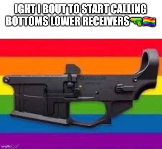 Once again if you know you know | IGHT I BOUT TO START CALLING BOTTOMS LOWER RECEIVERS🔫🏳️‍🌈 | made w/ Imgflip meme maker