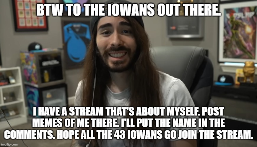 Moist Ciritkal meme | BTW TO THE IOWANS OUT THERE. I HAVE A STREAM THAT'S ABOUT MYSELF. POST MEMES OF ME THERE. I'LL PUT THE NAME IN THE COMMENTS. HOPE ALL THE 43 IOWANS GO JOIN THE STREAM. | image tagged in moist ciritkal meme | made w/ Imgflip meme maker