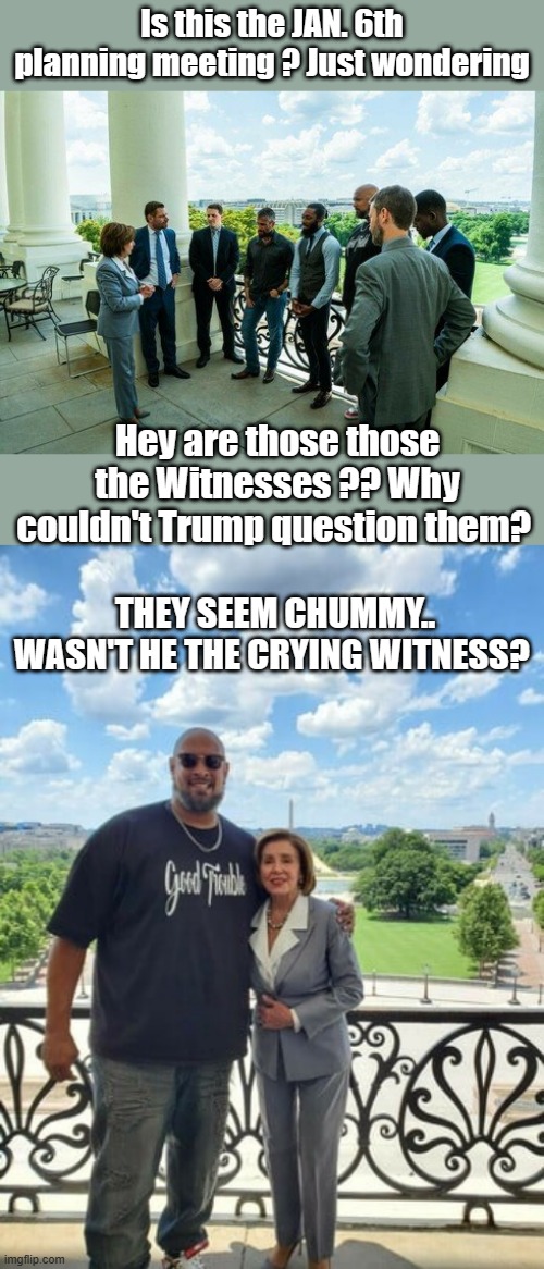 We all know by now JAN 6th was a DEMrat run False flag op. | Is this the JAN. 6th planning meeting ? Just wondering; Hey are those those the Witnesses ?? Why couldn't Trump question them? THEY SEEM CHUMMY.. WASN'T HE THE CRYING WITNESS? | image tagged in democrats,psychopaths and serial killers,nwo,traitors | made w/ Imgflip meme maker