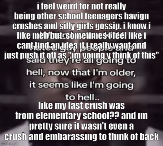 the fuck do i call this | i feel weird for not really being other school teenagers havign crushes and silly girls gossip. i know i like men but..sometimes i feel like i cant find an idea if i really want and just push it off as "im young y think of this"; like my last crush was from elementary school?? and im pretty sure it wasn't even a crush and embarassing to think of back | image tagged in the fuck do i call this | made w/ Imgflip meme maker