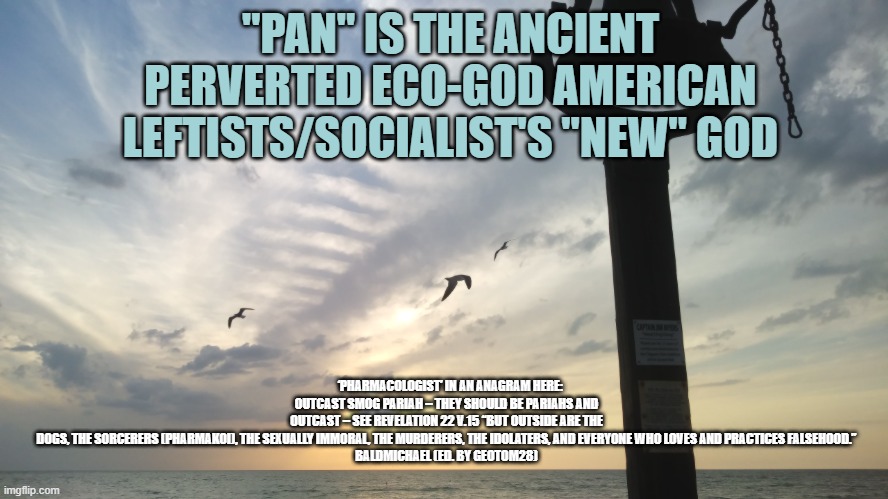 Bell sunset PAG | "PAN" IS THE ANCIENT PERVERTED ECO-GOD AMERICAN LEFTISTS/SOCIALIST'S "NEW" GOD; ‘PHARMACOLOGIST’ IN AN ANAGRAM HERE: OUTCAST SMOG PARIAH – THEY SHOULD BE PARIAHS AND OUTCAST – SEE REVELATION 22 V.15 “BUT OUTSIDE ARE THE DOGS, THE SORCERERS (PHARMAKOI), THE SEXUALLY IMMORAL, THE MURDERERS, THE IDOLATERS, AND EVERYONE WHO LOVES AND PRACTICES FALSEHOOD.”

BALDMICHAEL (ED. BY GEOTOM28) | image tagged in bell sunset pag | made w/ Imgflip meme maker