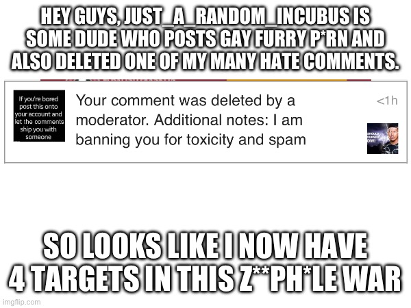 He must be terminated | HEY GUYS, JUST_A_RANDOM_INCUBUS IS SOME DUDE WHO POSTS GAY FURRY P*RN AND ALSO DELETED ONE OF MY MANY HATE COMMENTS. SO LOOKS LIKE I NOW HAVE 4 TARGETS IN THIS Z**PH*LE WAR | image tagged in tag | made w/ Imgflip meme maker