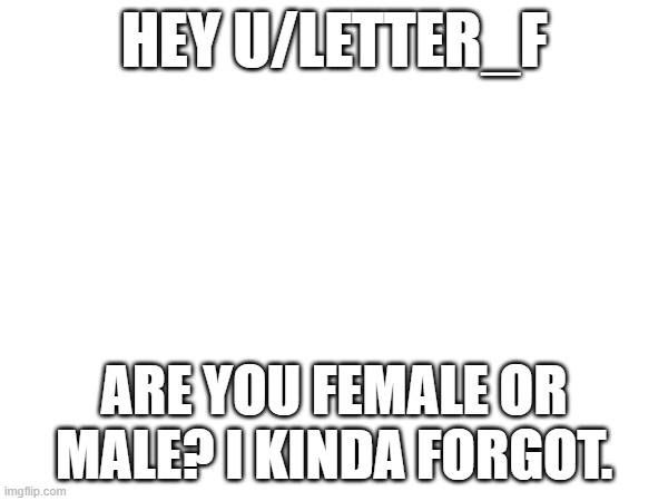 HEY U/LETTER_F; ARE YOU FEMALE OR MALE? I KINDA FORGOT. | made w/ Imgflip meme maker