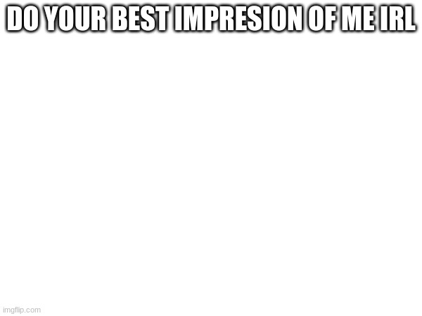 DO YOUR BEST IMPRESION OF ME IRL | made w/ Imgflip meme maker