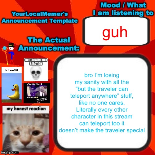 please shut up about teleportation | guh; bro I’m losing my sanity with all the “but the traveler can teleport anywhere” stuff, like no one cares. Literally every other character in this stream can teleport too it doesn’t make the traveler special | image tagged in yourlocalmemer announcement temp 4 0 | made w/ Imgflip meme maker