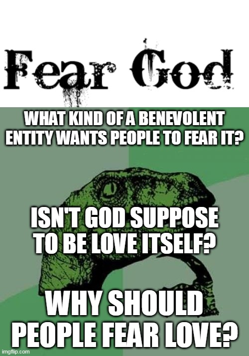 The Irony Of "Fearing" God | WHAT KIND OF A BENEVOLENT ENTITY WANTS PEOPLE TO FEAR IT? ISN'T GOD SUPPOSE TO BE LOVE ITSELF? WHY SHOULD PEOPLE FEAR LOVE? | image tagged in memes,philosoraptor,god fearing,god-fearing,god,fear | made w/ Imgflip meme maker