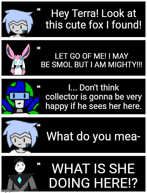 Thinking of making some expression sheets for each of my characters so I can make these a bit better | Hey Terra! Look at this cute fox I found! LET GO OF ME! I MAY BE SMOL BUT I AM MIGHTY!!! I... Don't think collector is gonna be very happy if he sees her here. What do you mea-; WHAT IS SHE DOING HERE!? | image tagged in undertale text box | made w/ Imgflip meme maker