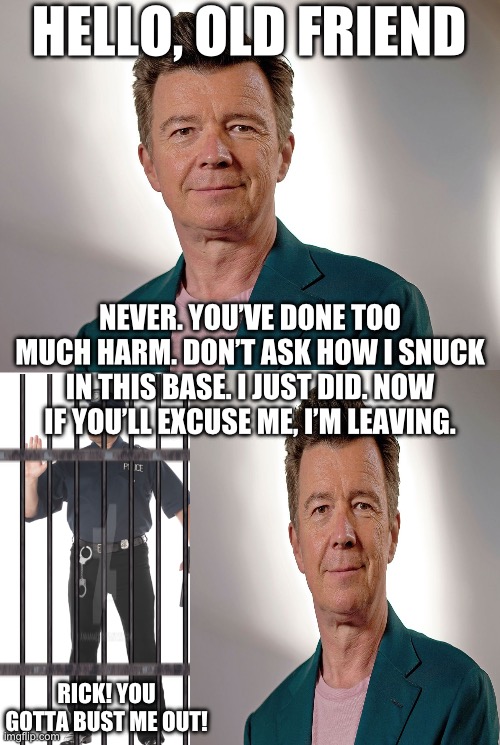 HAH! TAKE THAT DUMB COP | HELLO, OLD FRIEND; NEVER. YOU’VE DONE TOO MUCH HARM. DON’T ASK HOW I SNUCK IN THIS BASE. I JUST DID. NOW IF YOU’LL EXCUSE ME, I’M LEAVING. RICK! YOU GOTTA BUST ME OUT! | image tagged in old rick astley | made w/ Imgflip meme maker