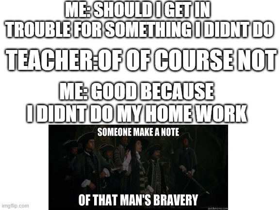 pure bravery | ME: SHOULD I GET IN  TROUBLE FOR SOMETHING I DIDNT DO; TEACHER:OF OF COURSE NOT; ME: GOOD BECAUSE I DIDNT DO MY HOME WORK | image tagged in blank white template | made w/ Imgflip meme maker
