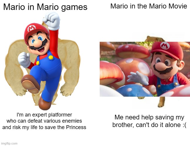 Mario vs Mario Movie | Mario in Mario games; Mario in the Mario Movie; I'm an expert platformer who can defeat various enemies and risk my life to save the Princess; Me need help saving my brother, can't do it alone :( | image tagged in memes,buff doge vs cheems,mario,mario movie,super mario,super mario bros | made w/ Imgflip meme maker