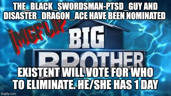 Nomination | THE_BLACK_SWORDSMAN-PTSD_GUY AND DISASTER_DRAGON_ACE HAVE BEEN NOMINATED; EXISTENT WILL VOTE FOR WHO TO ELIMINATE. HE/SHE HAS 1 DAY | image tagged in imgflip big brother logo | made w/ Imgflip meme maker
