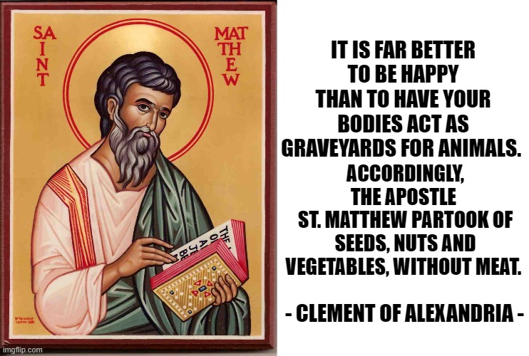 IT IS FAR BETTER TO BE HAPPY THAN TO HAVE YOUR BODIES ACT AS GRAVEYARDS FOR ANIMALS. ACCORDINGLY, THE APOSTLE 
ST. MATTHEW PARTOOK OF SEEDS, NUTS AND VEGETABLES, WITHOUT MEAT. - CLEMENT OF ALEXANDRIA - | made w/ Imgflip meme maker