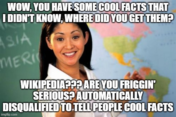 I learned more stuff through Wikipedia than I did in school | WOW, YOU HAVE SOME COOL FACTS THAT I DIDN'T KNOW, WHERE DID YOU GET THEM? WIKIPEDIA??? ARE YOU FRIGGIN' SERIOUS? AUTOMATICALLY DISQUALIFIED TO TELL PEOPLE COOL FACTS | image tagged in memes,unhelpful high school teacher,wikipedia | made w/ Imgflip meme maker