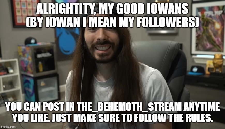 Moist Ciritkal meme | ALRIGHTITY, MY GOOD IOWANS (BY IOWAN I MEAN MY FOLLOWERS); YOU CAN POST IN THE_BEHEMOTH_STREAM ANYTIME YOU LIKE. JUST MAKE SURE TO FOLLOW THE RULES. | image tagged in moist ciritkal meme | made w/ Imgflip meme maker