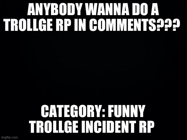 Black background | ANYBODY WANNA DO A TROLLGE RP IN COMMENTS??? CATEGORY: FUNNY TROLLGE INCIDENT RP | image tagged in black background | made w/ Imgflip meme maker