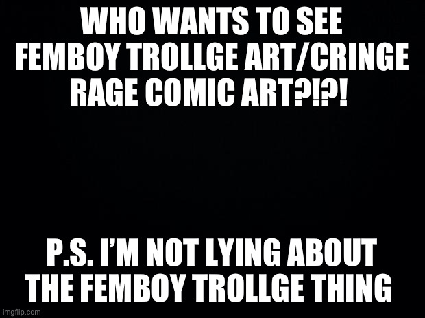 Black background | WHO WANTS TO SEE FEMBOY TROLLGE ART/CRINGE RAGE COMIC ART?!?! P.S. I’M NOT LYING ABOUT THE FEMBOY TROLLGE THING | image tagged in black background | made w/ Imgflip meme maker