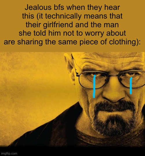 Breaking bad | Jealous bfs when they hear this (it technically means that their girlfriend and the man she told him not to worry about are sharing the same | image tagged in breaking bad | made w/ Imgflip meme maker