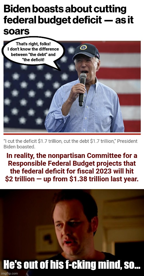 The more they let him out in public, the less likely he'll really run for reelection | That's right, folks!
I don't know the difference
between "the debt" and
"the deficit! In reality, the nonpartisan Committee for a
Responsible Federal Budget projects that
the federal deficit for fiscal 2023 will hit
$2 trillion — up from $1.38 trillion last year. He's out of his f-cking mind, so... | image tagged in jake from state farm,joe biden,debt,deficit,democrats,election 2024 | made w/ Imgflip meme maker