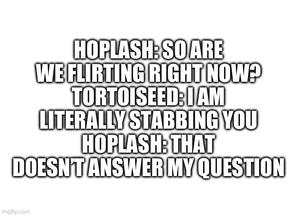 Blank White Template | HOPLASH: SO ARE WE FLIRTING RIGHT NOW?
TORTOISEED: I AM LITERALLY STABBING YOU
HOPLASH: THAT DOESN’T ANSWER MY QUESTION | image tagged in blank white template | made w/ Imgflip meme maker