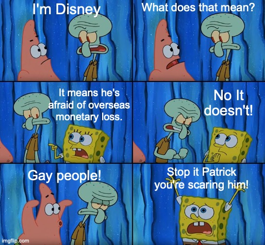 money | I'm Disney; What does that mean? It means he's afraid of overseas monetary loss. No It doesn't! Gay people! Stop it Patrick you're scaring him! | image tagged in stop it patrick you're scaring him,spongebob | made w/ Imgflip meme maker