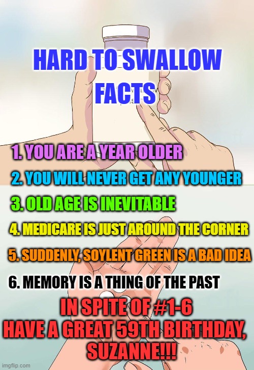 hard pills to swallow | HARD TO SWALLOW; FACTS; 1. YOU ARE A YEAR OLDER; 2. YOU WILL NEVER GET ANY YOUNGER; 3. OLD AGE IS INEVITABLE; 4. MEDICARE IS JUST AROUND THE CORNER; 5. SUDDENLY, SOYLENT GREEN IS A BAD IDEA; 6. MEMORY IS A THING OF THE PAST; IN SPITE OF #1-6 HAVE A GREAT 59TH BIRTHDAY,
    SUZANNE!!! | image tagged in hard pills to swallow | made w/ Imgflip meme maker