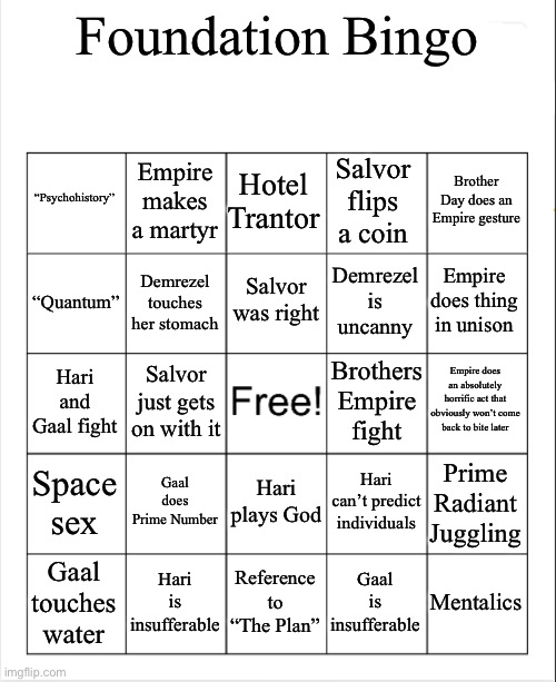 blank bingo template (with better font) | Foundation Bingo; “Psychohistory”; Empire makes a martyr; Salvor flips a coin; Hotel Trantor; Brother Day does an Empire gesture; Salvor was right; “Quantum”; Demrezel touches her stomach; Demrezel is uncanny; Empire does thing in unison; Empire does an absolutely horrific act that obviously won’t come back to bite later; Brothers Empire fight; Hari and Gaal fight; Salvor just gets on with it; Gaal does Prime Number; Hari can’t predict individuals; Space sex; Hari plays God; Prime Radiant Juggling; Mentalics; Hari is insufferable; Reference to “The Plan”; Gaal is insufferable; Gaal touches water | image tagged in blank bingo template with better font | made w/ Imgflip meme maker