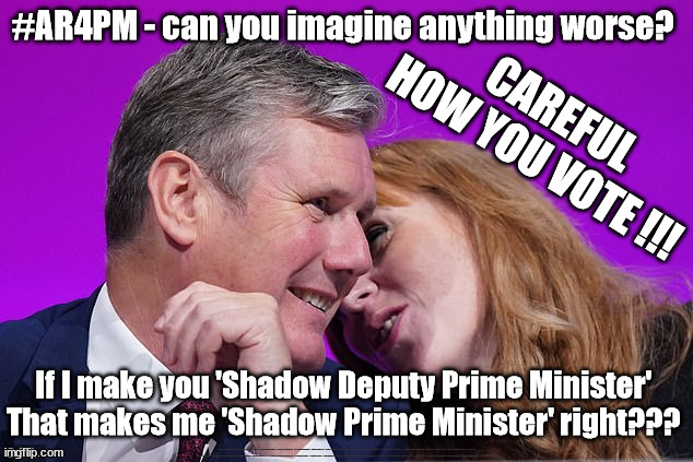 #AR4PM - can you imagine anything worse? | #AR4PM - can you imagine anything worse? CAREFUL
HOW YOU VOTE !!! If I make you 'Shadow Deputy Prime Minister' 
That makes me 'Shadow Prime Minister' right??? #Immigration #Starmerout #Labour #wearecorbyn #KeirStarmer #DianeAbbott #McDonnell #cultofcorbyn #labourisdead #labourracism #socialistsunday #nevervotelabour #socialistanyday #Antisemitism #Savile #SavileGate #Paedo #Worboys #GroomingGangs #Paedophile #IllegalImmigration #Immigrants #Invasion #StarmerResign #Starmeriswrong #SirSoftie #SirSofty #Blair #Steroids #Economy #AR4PM #ShadowPM #ShadowDeputyPM #Rayner #AngelaRayner | image tagged in starmer rayner,labourisdead,illegal immigration,greenpeace just stop oil ulez,stop boats rwanda echr,starmerout getstarmerout | made w/ Imgflip meme maker