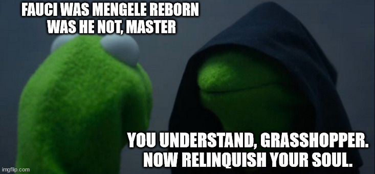 Get a booster shot right away | FAUCI WAS MENGELE REBORN
 WAS HE NOT, MASTER; YOU UNDERSTAND, GRASSHOPPER. NOW RELINQUISH YOUR SOUL. | image tagged in memes,evil kermit | made w/ Imgflip meme maker