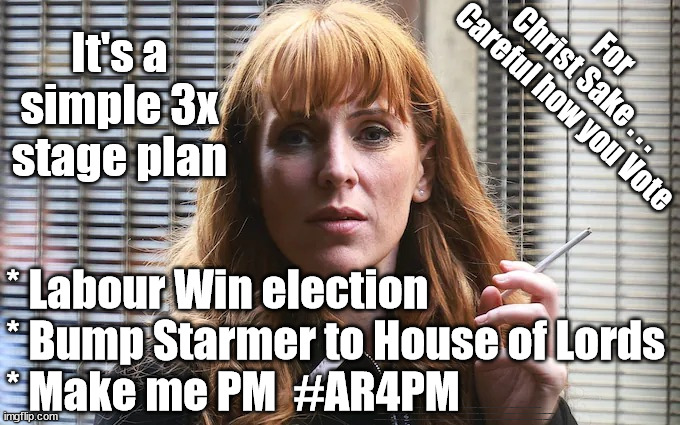 It's a simple 3x stage plan - Angela Rayner for PM | It's a simple 3x stage plan; For
Christ Sake . . . 
Careful how you Vote; * Labour Win election 
* Bump Starmer to House of Lords 
* Make me PM  #AR4PM; #Immigration #Starmerout #Labour #wearecorbyn #KeirStarmer #DianeAbbott #McDonnell #cultofcorbyn #labourisdead #labourracism #socialistsunday #nevervotelabour #socialistanyday #Antisemitism #Savile #SavileGate #Paedo #Worboys #GroomingGangs #Paedophile #IllegalImmigration #Immigrants #Invasion #StarmerResign #Starmeriswrong #SirSoftie #SirSofty #Blair #Steroids #Economy #AR4PM #ShadowPM #ShadowDeputyPM #Rayner #AngelaRayner | image tagged in angela rayner labour mp,labourisdead,illegal immigration,starmerout getstarmerout,stop boats rwanda echr,just stop oil ulez | made w/ Imgflip meme maker